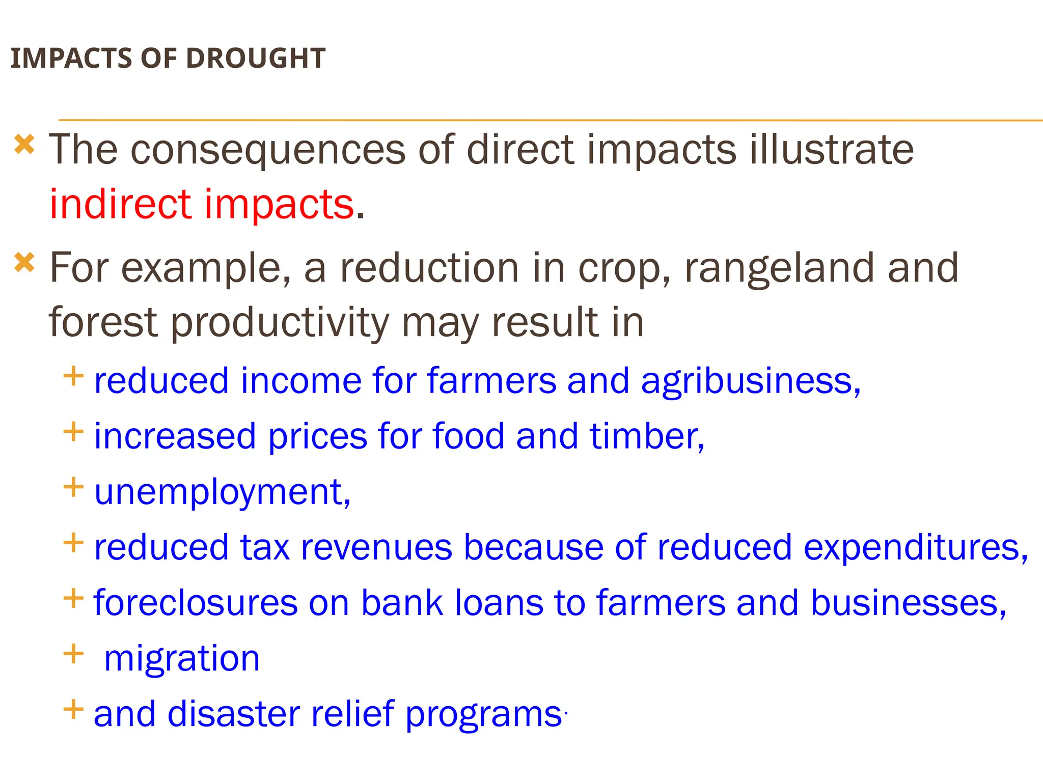 IMPACTS OF DROUGHT
 The consequences of direct impacts illustrate
indirect impacts.
 For example, a reduction in crop, rangeland and
forest productivity may result in
 reduced income for farmers and agribusiness,
 increased prices for food and timber,
 unemployment,
 reduced tax revenues because of reduced expenditures,
 foreclosures on bank loans to farmers and businesses,
 migration
 and disaster relief programs.
 