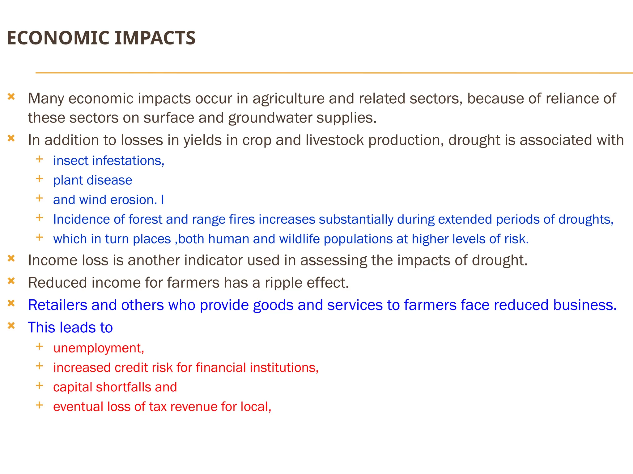 ECONOMIC IMPACTS
 Many economic impacts occur in agriculture and related sectors, because of reliance of
these sectors on surface and groundwater supplies.
 In addition to losses in yields in crop and livestock production, drought is associated with
 insect infestations,
 plant disease
 and wind erosion. I
 Incidence of forest and range fires increases substantially during extended periods of droughts,
 which in turn places ,both human and wildlife populations at higher levels of risk.
 Income loss is another indicator used in assessing the impacts of drought.
 Reduced income for farmers has a ripple effect.
 Retailers and others who provide goods and services to farmers face reduced business.
 This leads to
 unemployment,
 increased credit risk for financial institutions,
 capital shortfalls and
 eventual loss of tax revenue for local,
 