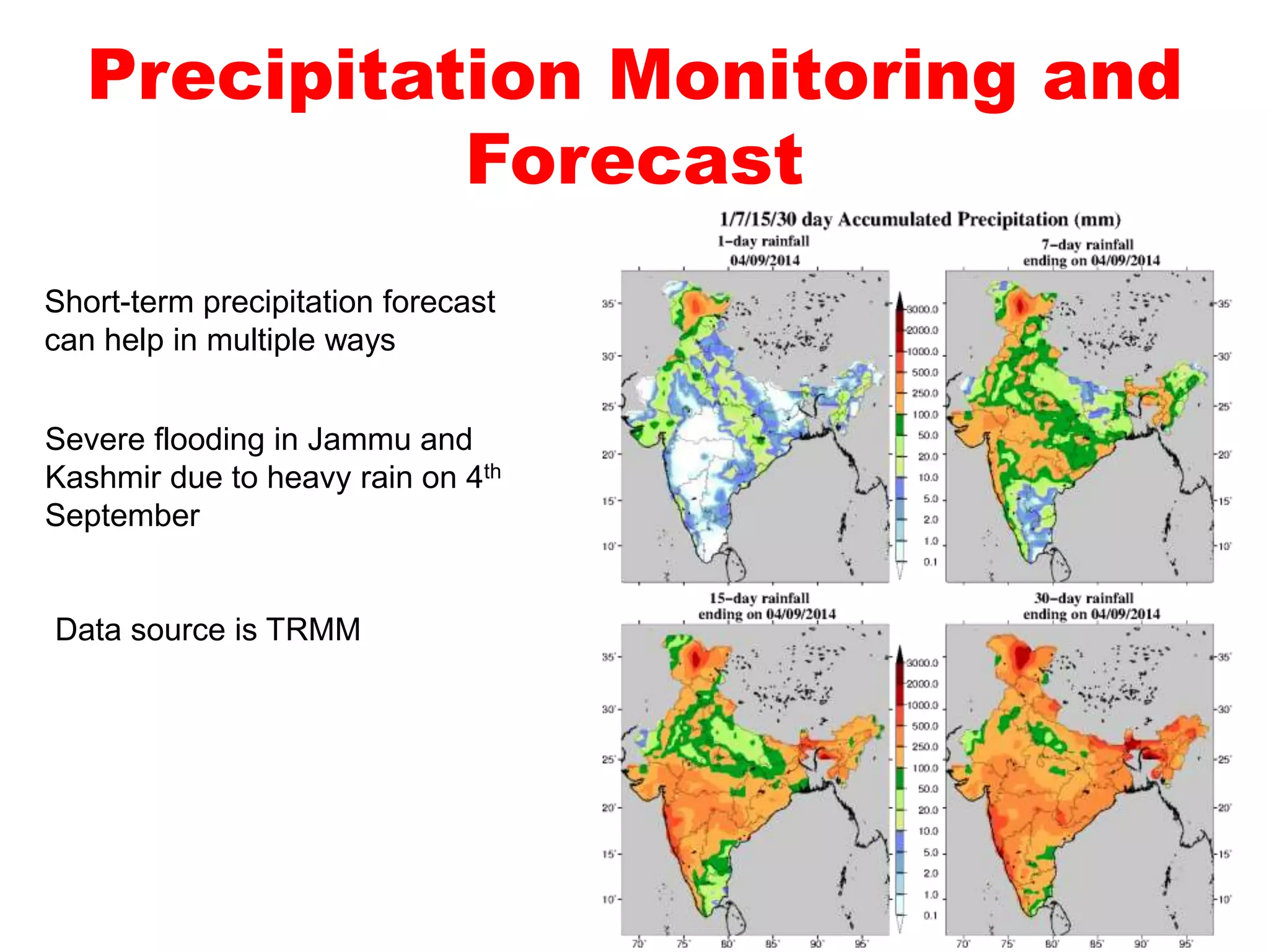 Precipitation Monitoring and 
Forecast 
Short-term precipitation forecast 
can help in multiple ways 
Severe flooding in Jammu and 
Kashmir due to heavy rain on 4th 
September 
Data source is TRMM 
 