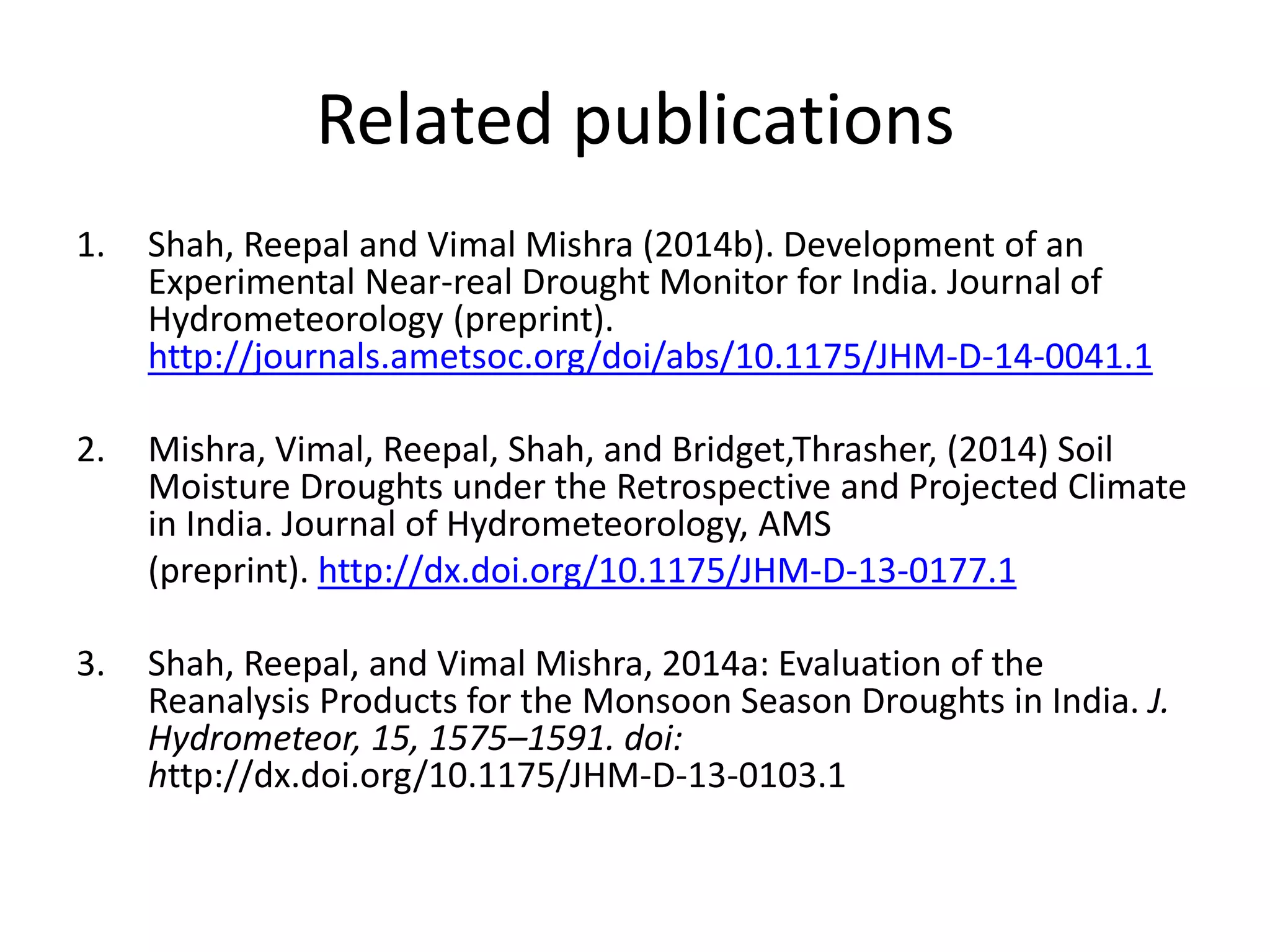 Related publications 
1. Shah, Reepal and Vimal Mishra (2014b). Development of an 
Experimental Near-real Drought Monitor for India. Journal of 
Hydrometeorology (preprint). 
http://journals.ametsoc.org/doi/abs/10.1175/JHM-D-14-0041.1 
2. Mishra, Vimal, Reepal, Shah, and Bridget,Thrasher, (2014) Soil 
Moisture Droughts under the Retrospective and Projected Climate 
in India. Journal of Hydrometeorology, AMS 
(preprint). http://dx.doi.org/10.1175/JHM-D-13-0177.1 
3. Shah, Reepal, and Vimal Mishra, 2014a: Evaluation of the 
Reanalysis Products for the Monsoon Season Droughts in India. J. 
Hydrometeor, 15, 1575–1591. doi: 
http://dx.doi.org/10.1175/JHM-D-13-0103.1 
 