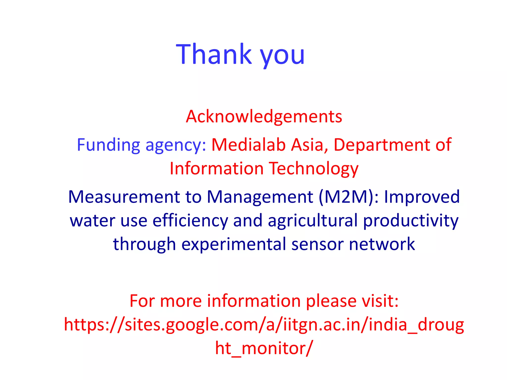 Thank you 
Acknowledgements 
Funding agency: Medialab Asia, Department of 
Information Technology 
Measurement to Management (M2M): Improved 
water use efficiency and agricultural productivity 
through experimental sensor network 
For more information please visit: 
https://sites.google.com/a/iitgn.ac.in/india_droug 
ht_monitor/ 
