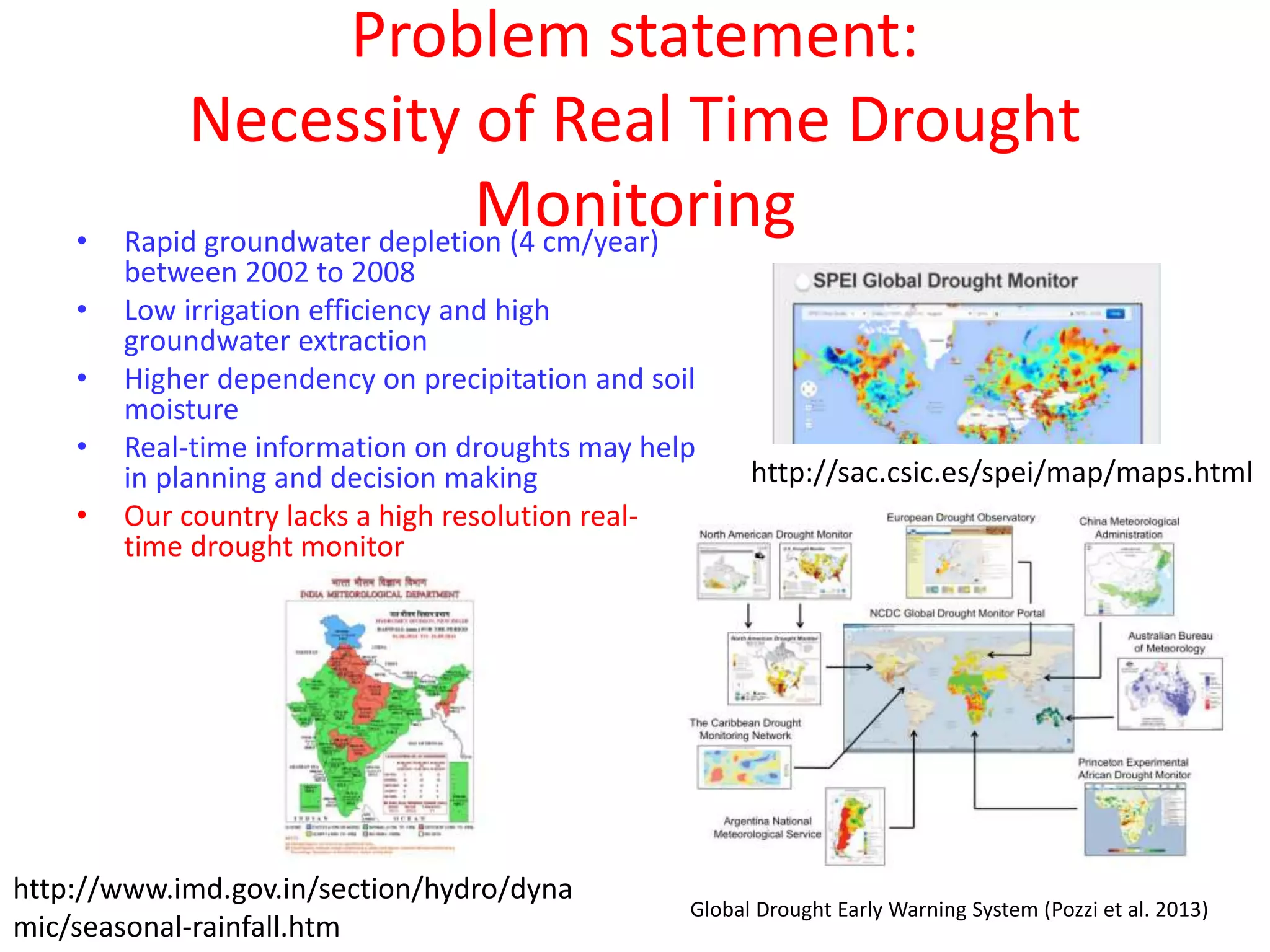 Problem statement: 
Necessity of Real Time Drought 
Monitoring • Rapid groundwater depletion (4 cm/year) 
between 2002 to 2008 
• Low irrigation efficiency and high 
groundwater extraction 
• Higher dependency on precipitation and soil 
moisture 
• Real-time information on droughts may help 
in planning and decision making 
• Our country lacks a high resolution real-time 
drought monitor 
http://sac.csic.es/spei/map/maps.html 
http://www.imd.gov.in/section/hydro/dyna 
mic/seasonal-rainfall.htm 
Global Drought Early Warning System (Pozzi et al. 2013) 
 