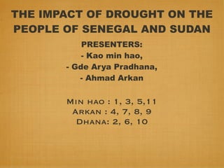 THE IMPACT OF DROUGHT ON THE
PEOPLE OF SENEGAL AND SUDAN
           PRESENTERS:
           - Kao min hao,
       - Gde Arya Pradhana,
          - Ahmad Arkan

       Min hao : 1, 3, 5,11
        Arkan : 4, 7, 8, 9
         Dhana: 2, 6, 10
 