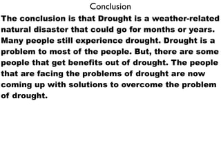 Conclusion
The conclusion is that Drought is a weather-related
natural disaster that could go for months or years.
Many people still experience drought. Drought is a
problem to most of the people. But, there are some
people that get benefits out of drought. The people
that are facing the problems of drought are now
coming up with solutions to overcome the problem
of drought.
 