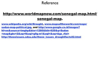 Reference

 http://www.worldmapnow.com/senegal-map.html/
                 senegal-map.
www.wikipedia.org/wiki/Drought, www.mapsoftheworld.com/maps/
sudan-map-political.jpg, and http://www.google.co.id/images?
hl=en&source=imghp&biw=1280&bih=620&q=Sudan
+map&gbv=2&aq=f&aqi=g9g-m1&aql=&oq=&gs_rfai=
http://theeeissues.sdsu.edu/theee_issues_droughtfacts02.html
 