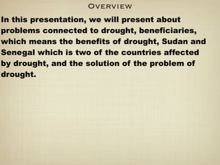 Overview
In this presentation, we will present about
problems connected to drought, beneficiaries,
which means the benefits of drought, Sudan and
Senegal which is two of the countries affected
by drought, and the solution of the problem of
drought.
 