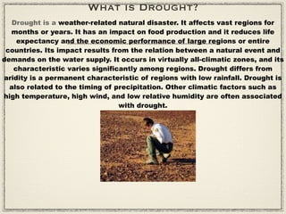 What is Drought?
   Drought is a weather-related natural disaster. It affects vast regions for
  months or years. It has an impact on food production and it reduces life
    expectancy and the economic performance of large regions or entire
 countries. Its impact results from the relation between a natural event and
demands on the water supply. It occurs in virtually all-climatic zones, and its
   characteristic varies significantly among regions. Drought differs from
aridity is a permanent characteristic of regions with low rainfall. Drought is
  also related to the timing of precipitation. Other climatic factors such as
high temperature, high wind, and low relative humidity are often associated
                                 with drought.
 