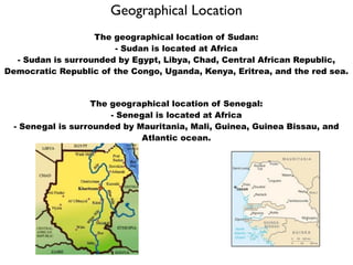 Geographical Location
                   The geographical location of Sudan:
                       - Sudan is located at Africa
  - Sudan is surrounded by Egypt, Libya, Chad, Central African Republic,
Democratic Republic of the Congo, Uganda, Kenya, Eritrea, and the red sea.


                   The geographical location of Senegal:
                       - Senegal is located at Africa
  - Senegal is surrounded by Mauritania, Mali, Guinea, Guinea Bissau, and
                              Atlantic ocean.
 