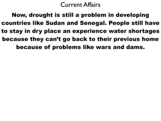 Current Affairs
    Now, drought is still a problem in developing
countries like Sudan and Senegal. People still have
to stay in dry place an experience water shortages
because they can’t go back to their previous home
     because of problems like wars and dams.
 