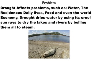 Problem
Drought Affects problems, such as: Water, The
Residences Daily lives, Food and even the world
Economy. Drought dries water by using its cruel
sun rays to dry the lakes and rivers by boiling
them all to steam.
 