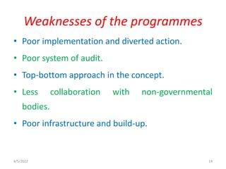 • Poor implementation and diverted action.
• Poor system of audit.
• Top-bottom approach in the concept.
• Less collaboration with non-governmental
bodies.
• Poor infrastructure and build-up.
Weaknesses of the programmes
4/5/2022 14
 