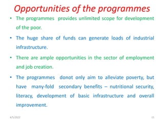 • The programmes provides unlimited scope for development
of the poor.
• The huge share of funds can generate loads of industrial
infrastructure.
• There are ample opportunities in the sector of employment
and job creation.
• The programmes donot only aim to alleviate poverty, but
have many-fold secondary benefits – nutritional security,
literacy, development of basic infrastructure and overall
improvement.
Opportunities of the programmes
4/5/2022 15
 