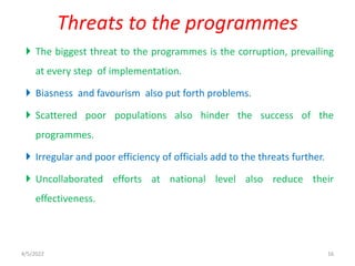  The biggest threat to the programmes is the corruption, prevailing
at every step of implementation.
 Biasness and favourism also put forth problems.
 Scattered poor populations also hinder the success of the
programmes.
 Irregular and poor efficiency of officials add to the threats further.
 Uncollaborated efforts at national level also reduce their
effectiveness.
Threats to the programmes
4/5/2022 16
 