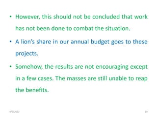 • However, this should not be concluded that work
has not been done to combat the situation.
• A lion’s share in our annual budget goes to these
projects.
• Somehow, the results are not encouraging except
in a few cases. The masses are still unable to reap
the benefits.
4/5/2022 19
 