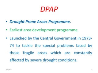 • Drought Prone Areas Programme.
• Earliest area development programme.
• Launched by the Central Government in 1973-
74 to tackle the special problems faced by
those fragile areas which are constantly
affected by severe drought conditions.
DPAP
4/5/2022 2
 