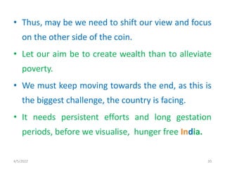• Thus, may be we need to shift our view and focus
on the other side of the coin.
• Let our aim be to create wealth than to alleviate
poverty.
• We must keep moving towards the end, as this is
the biggest challenge, the country is facing.
• It needs persistent efforts and long gestation
periods, before we visualise, hunger free India.
4/5/2022 20
 