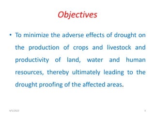 • To minimize the adverse effects of drought on
the production of crops and livestock and
productivity of land, water and human
resources, thereby ultimately leading to the
drought proofing of the affected areas.
Objectives
4/5/2022 3
 