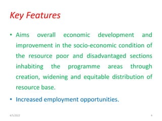 • Aims overall economic development and
improvement in the socio-economic condition of
the resource poor and disadvantaged sections
inhabiting the programme areas through
creation, widening and equitable distribution of
resource base.
• Increased employment opportunities.
Key Features
4/5/2022 4
 