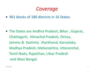 • 961 blocks of 180 districts in 16 States.
• The States are Andhra Pradesh, Bihar , Gujarat,
Chattisgarh, Himachal Pradesh, Orissa,
Jammu & Kashmir, Jharkhand, Karnataka,
Madhya Pradesh, Maharashtra, Uttaranchal,
Tamil Nadu, Rajasthan, Uttar Pradesh
and West Bengal.
Coverage
4/5/2022 5
 