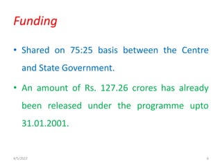 • Shared on 75:25 basis between the Centre
and State Government.
• An amount of Rs. 127.26 crores has already
been released under the programme upto
31.01.2001.
Funding
4/5/2022 6
 