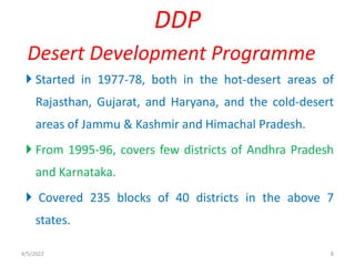  Started in 1977-78, both in the hot-desert areas of
Rajasthan, Gujarat, and Haryana, and the cold-desert
areas of Jammu & Kashmir and Himachal Pradesh.
 From 1995-96, covers few districts of Andhra Pradesh
and Karnataka.
 Covered 235 blocks of 40 districts in the above 7
states.
DDP
Desert Development Programme
4/5/2022 8
 