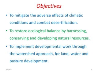 • To mitigate the adverse effects of climatic
conditions and combat desertification.
• To restore ecological balance by harnessing,
conserving and developing natural resources.
• To implement developmental work through
the watershed approach, for land, water and
pasture development.
Objectives
4/5/2022 9
 