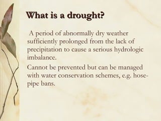 What is a drought? A period of abnormally dry weather sufficiently prolonged from the lack of precipitation to cause a serious hydrologic imbalance. Cannot be prevented but can be managed with water conservation schemes, e.g. hose-pipe bans. 