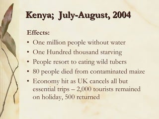 Kenya;  July-August, 2004 Effects: One million people without water One Hundred thousand starving People resort to eating wild tubers 80 people died from contaminated maize Economy hit as UK cancels all but essential trips – 2,000 tourists remained on holiday, 500 returned 