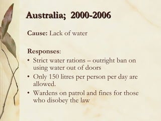 Australia;  2000-2006 Cause:  Lack of water Responses :  Strict water rations – outright ban on using water out of doors Only 150 litres per person per day are allowed. Wardens on patrol and fines for those who disobey the law 