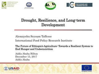 Drought, Resilience, and Long-term
Development
Alemayehu Seyoum Taffesse
International Food Policy Research Institute
The Future of Ethiopia’s Agriculture: Towards a Resilient System to
End Hunger and Undernutrition
Addis Ababa Hilton
December 15, 2017
Addis Ababa
1
 