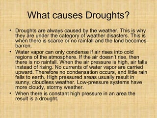 What causes Droughts? Droughts are always caused by the weather. This is why they are under the category of weather disasters. This is when there is scarce or no rainfall and the land becomes barren.  Water vapor can only condense if air rises into cold regions of the atmosphere. If the air doesn’t rise, then there is no rainfall. When the air pressure is high, air falls instead of rising. No currents of water vapor are carried upward. Therefore no condensation occurs, and little rain falls to earth. High pressured areas usually result in sunny, cloudless weather. Low-pressure systems have more cloudy, stormy weather.  When there is constant high pressure in an area the result is a drought.  