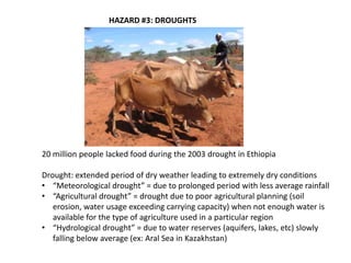 HAZARD #3: DROUGHTS




20 million people lacked food during the 2003 drought in Ethiopia

Drought: extended period of dry weather leading to extremely dry conditions
• “Meteorological drought” = due to prolonged period with less average rainfall
• “Agricultural drought” = drought due to poor agricultural planning (soil
   erosion, water usage exceeding carrying capacity) when not enough water is
   available for the type of agriculture used in a particular region
• “Hydrological drought” = due to water reserves (aquifers, lakes, etc) slowly
   falling below average (ex: Aral Sea in Kazakhstan)
 