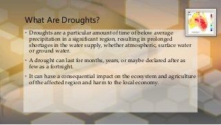 What Are Droughts?
• Droughts are a particular amount of time of below average
precipitation in a significant region, resulting in prolonged
shortages in the water supply, whether atmospheric, surface water
or ground water.
• A drought can last for months, years, or maybe declared after as
few as a fortnight.
• It can have a consequential impact on the ecosystem and agriculture
of the affected region and harm to the local economy.
 