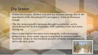 Dry Season
• Within the tropics, distinct, wet and dry seasons emerge due to the
movement of the Intertropical Convergence Zone or Monsoon
trough.
• The dry season greatly increases drought occurrence, and is
characterised by its low humidity, with watering holes and rivers
drying up.
• Since water vapour becomes more energetic, with increasing
temperature, more water vapour is required to increase relative
humidity values to one-hundred percent at higher temperatures to
fall to the dew point.
 
