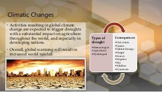 Climatic Changes
• Activities resulting in global climate
change are expected to trigger droughts
with a substantial impact on agriculture
throughout the world, and especially in
developing nations.
• Overall, global warming will result in
increased world rainfall.
Types of
drought
•Meteorological
•Agricultural
•Hydrological
Consequences
•Dust storms
•Famine
•Habitat Damage
•Hunger
•Erosion
•Irrigation
•War
•Wildfires
•Cyanotoxin
 