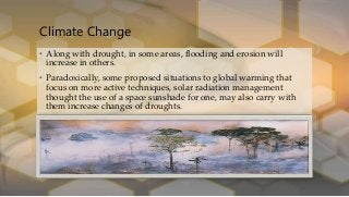Climate Change
• Along with drought, in some areas, flooding and erosion will
increase in others.
• Paradoxically, some proposed situations to global warming that
focus on more active techniques, solar radiation management
thought the use of a space sunshade for one, may also carry with
them increase changes of droughts.
 