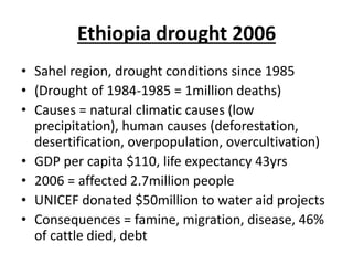 Ethiopia drought 2006
• Sahel region, drought conditions since 1985
• (Drought of 1984-1985 = 1million deaths)
• Causes = natural climatic causes (low
precipitation), human causes (deforestation,
desertification, overpopulation, overcultivation)
• GDP per capita $110, life expectancy 43yrs
• 2006 = affected 2.7million people
• UNICEF donated $50million to water aid projects
• Consequences = famine, migration, disease, 46%
of cattle died, debt
 