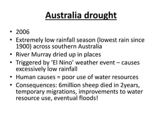 Australia drought
• 2006
• Extremely low rainfall season (lowest rain since
1900) across southern Australia
• River Murray dried up in places
• Triggered by ‘El Nino’ weather event – causes
excessively low rainfall
• Human causes = poor use of water resources
• Consequences: 6million sheep died in 2years,
temporary migrations, improvements to water
resource use, eventual floods!
 