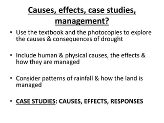 Causes, effects, case studies,
management?
• Use the textbook and the photocopies to explore
the causes & consequences of drought
• Include human & physical causes, the effects &
how they are managed
• Consider patterns of rainfall & how the land is
managed
• CASE STUDIES: CAUSES, EFFECTS, RESPONSES
 