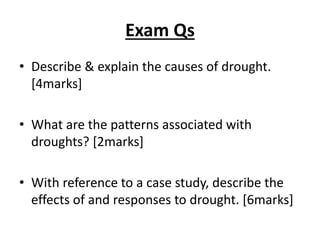 Exam Qs
• Describe & explain the causes of drought.
[4marks]
• What are the patterns associated with
droughts? [2marks]
• With reference to a case study, describe the
effects of and responses to drought. [6marks]
 