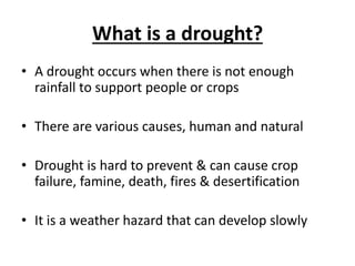 What is a drought?
• A drought occurs when there is not enough
rainfall to support people or crops
• There are various causes, human and natural
• Drought is hard to prevent & can cause crop
failure, famine, death, fires & desertification
• It is a weather hazard that can develop slowly
 