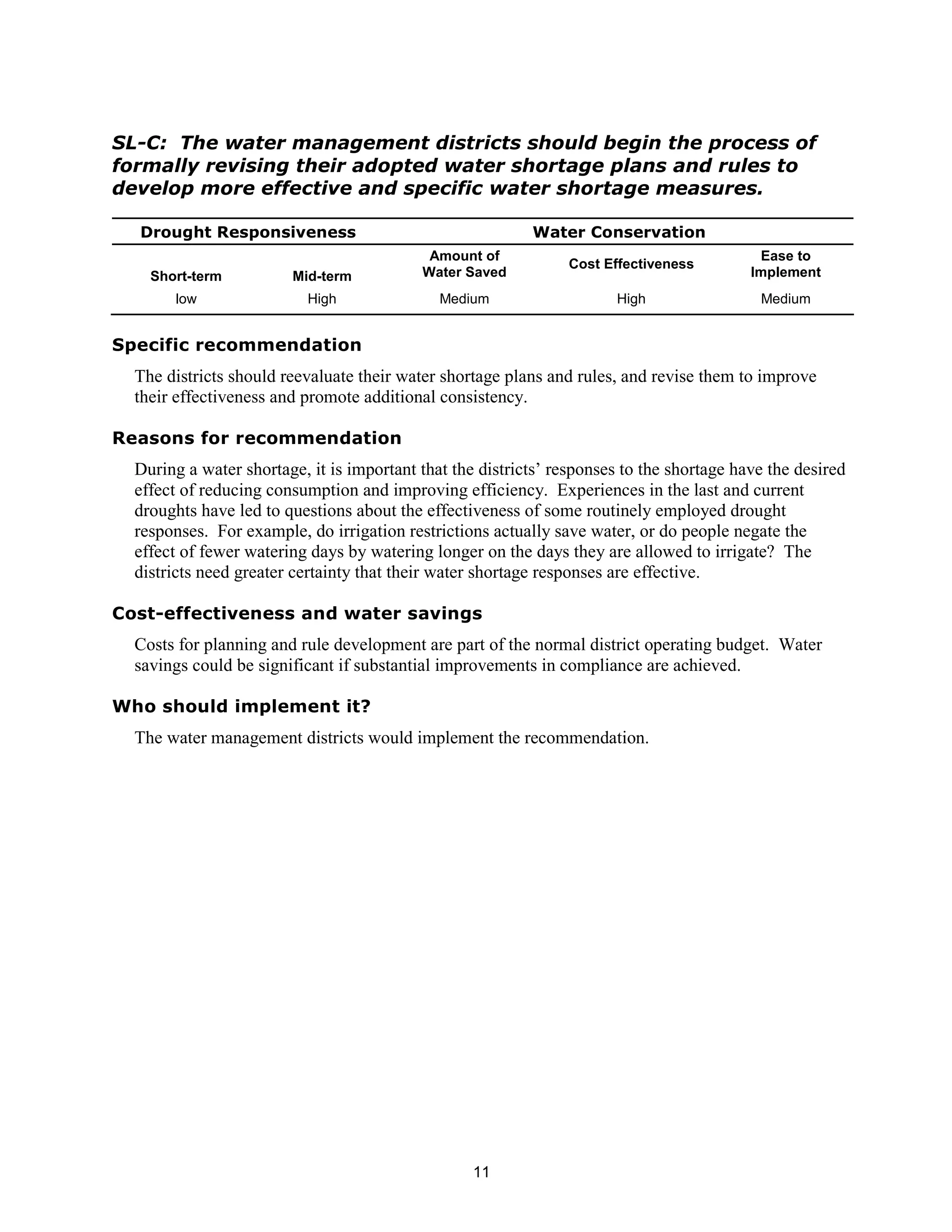 SL-C: The water management districts should begin the process of
formally revising their adopted water shortage plans and rules to
develop more effective and specific water shortage measures.

  Drought Responsiveness                                   Water Conservation
                                            Amount of                                       Ease to
                                                                Cost Effectiveness
    Short-term          Mid-term           Water Saved                                     Implement
       low                 High               Medium                   High                 Medium


Specific recommendation
  The districts should reevaluate their water shortage plans and rules, and revise them to improve
  their effectiveness and promote additional consistency.

Reasons for recommendation
  During a water shortage, it is important that the districts’ responses to the shortage have the desired
  effect of reducing consumption and improving efficiency. Experiences in the last and current
  droughts have led to questions about the effectiveness of some routinely employed drought
  responses. For example, do irrigation restrictions actually save water, or do people negate the
  effect of fewer watering days by watering longer on the days they are allowed to irrigate? The
  districts need greater certainty that their water shortage responses are effective.

Cost-effectiveness and water savings
  Costs for planning and rule development are part of the normal district operating budget. Water
  savings could be significant if substantial improvements in compliance are achieved.

Who should implement it?
  The water management districts would implement the recommendation.




                                                   11
 
