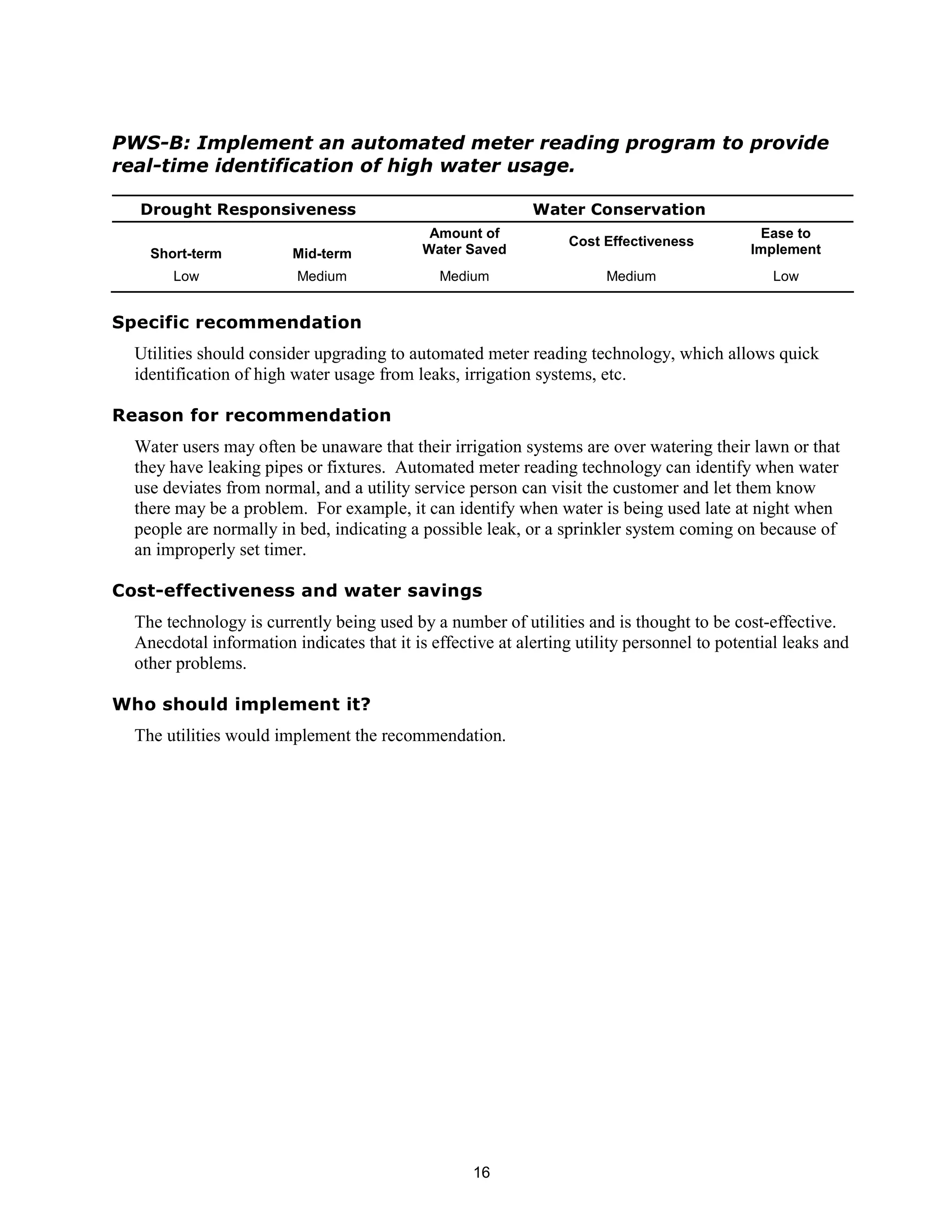 PWS-B: Implement an automated meter reading program to provide
real-time identification of high water usage.

  Drought Responsiveness                                    Water Conservation
                                             Amount of                                       Ease to
                                                                 Cost Effectiveness
    Short-term           Mid-term           Water Saved                                     Implement
       Low               Medium               Medium                   Medium                  Low


Specific recommendation
  Utilities should consider upgrading to automated meter reading technology, which allows quick
  identification of high water usage from leaks, irrigation systems, etc.

Reason for recommendation
  Water users may often be unaware that their irrigation systems are over watering their lawn or that
  they have leaking pipes or fixtures. Automated meter reading technology can identify when water
  use deviates from normal, and a utility service person can visit the customer and let them know
  there may be a problem. For example, it can identify when water is being used late at night when
  people are normally in bed, indicating a possible leak, or a sprinkler system coming on because of
  an improperly set timer.

Cost-effectiveness and water savings
  The technology is currently being used by a number of utilities and is thought to be cost-effective.
  Anecdotal information indicates that it is effective at alerting utility personnel to potential leaks and
  other problems.

Who should implement it?
  The utilities would implement the recommendation.




                                                   16
 
