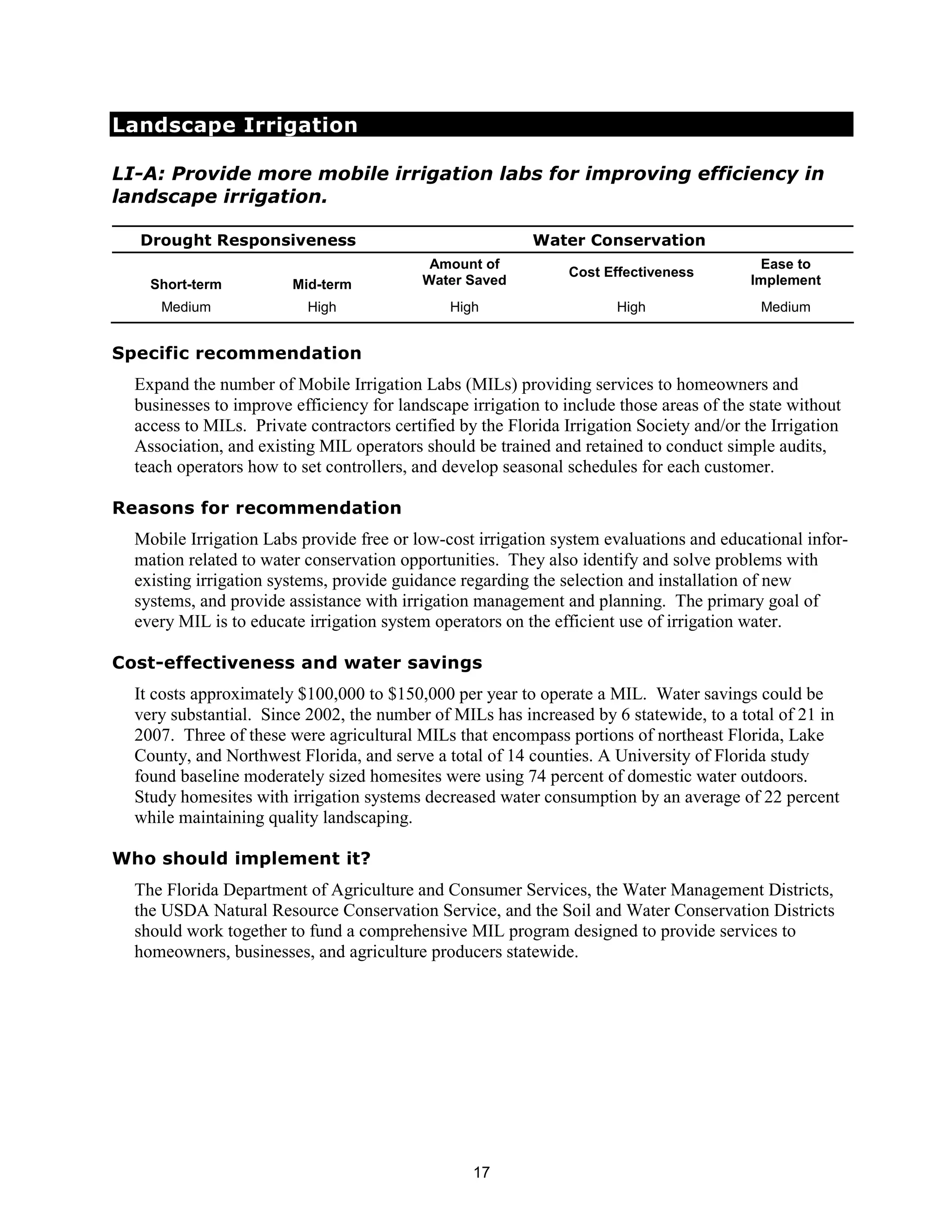 Landscape Irrigation

LI-A: Provide more mobile irrigation labs for improving efficiency in
landscape irrigation.

  Drought Responsiveness                                  Water Conservation
                                            Amount of                                      Ease to
                                                                Cost Effectiveness
    Short-term          Mid-term           Water Saved                                    Implement
     Medium               High                 High                   High                 Medium


Specific recommendation
  Expand the number of Mobile Irrigation Labs (MILs) providing services to homeowners and
  businesses to improve efficiency for landscape irrigation to include those areas of the state without
  access to MILs. Private contractors certified by the Florida Irrigation Society and/or the Irrigation
  Association, and existing MIL operators should be trained and retained to conduct simple audits,
  teach operators how to set controllers, and develop seasonal schedules for each customer.

Reasons for recommendation
  Mobile Irrigation Labs provide free or low-cost irrigation system evaluations and educational infor-
  mation related to water conservation opportunities. They also identify and solve problems with
  existing irrigation systems, provide guidance regarding the selection and installation of new
  systems, and provide assistance with irrigation management and planning. The primary goal of
  every MIL is to educate irrigation system operators on the efficient use of irrigation water.

Cost-effectiveness and water savings
  It costs approximately $100,000 to $150,000 per year to operate a MIL. Water savings could be
  very substantial. Since 2002, the number of MILs has increased by 6 statewide, to a total of 21 in
  2007. Three of these were agricultural MILs that encompass portions of northeast Florida, Lake
  County, and Northwest Florida, and serve a total of 14 counties. A University of Florida study
  found baseline moderately sized homesites were using 74 percent of domestic water outdoors.
  Study homesites with irrigation systems decreased water consumption by an average of 22 percent
  while maintaining quality landscaping.

Who should implement it?
  The Florida Department of Agriculture and Consumer Services, the Water Management Districts,
  the USDA Natural Resource Conservation Service, and the Soil and Water Conservation Districts
  should work together to fund a comprehensive MIL program designed to provide services to
  homeowners, businesses, and agriculture producers statewide.




                                                  17
 