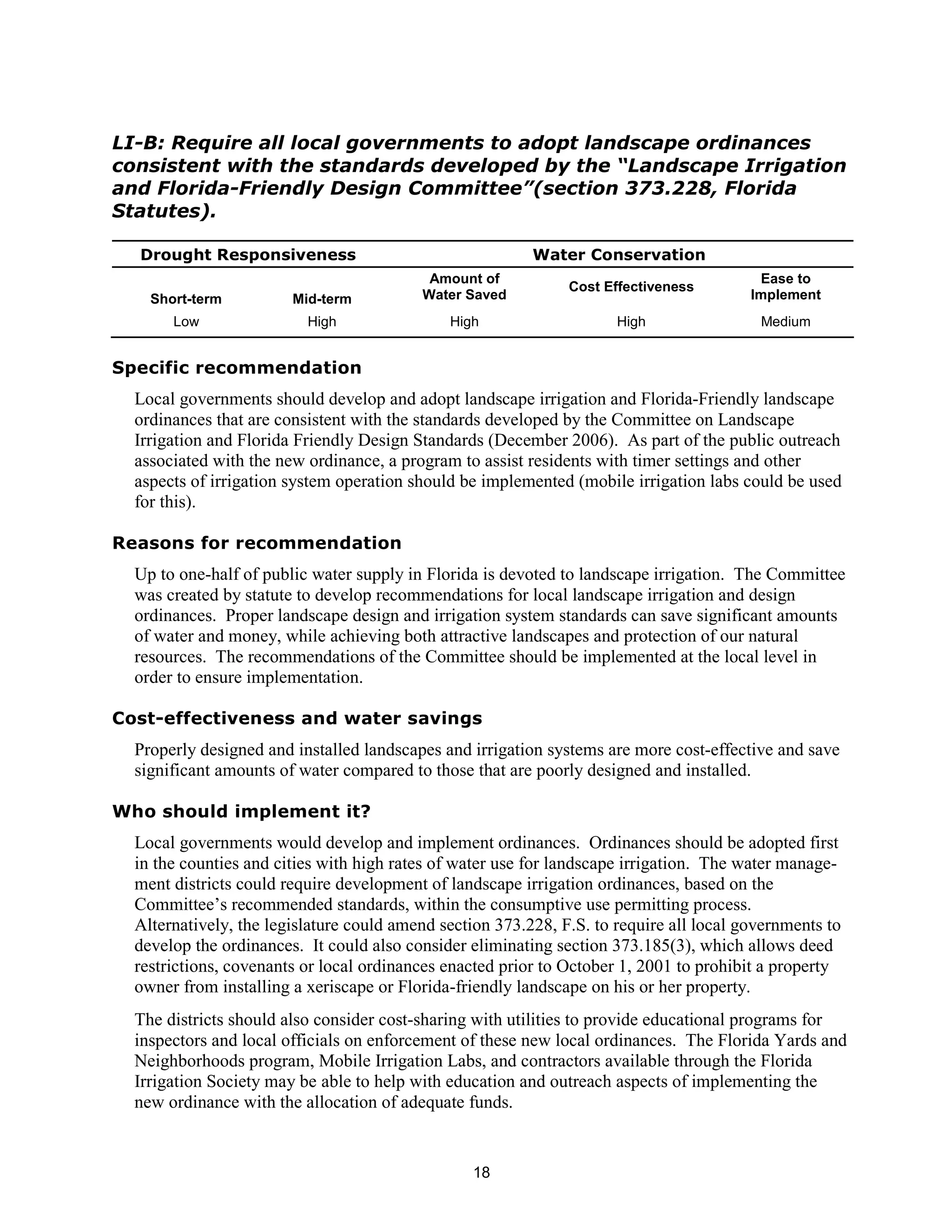 LI-B: Require all local governments to adopt landscape ordinances
consistent with the standards developed by the “Landscape Irrigation
and Florida-Friendly Design Committee”(section 373.228, Florida
Statutes).

  Drought Responsiveness                                  Water Conservation
                                           Amount of                                      Ease to
                                                               Cost Effectiveness
    Short-term          Mid-term          Water Saved                                    Implement
       Low                High                High                    High                Medium


Specific recommendation
  Local governments should develop and adopt landscape irrigation and Florida-Friendly landscape
  ordinances that are consistent with the standards developed by the Committee on Landscape
  Irrigation and Florida Friendly Design Standards (December 2006). As part of the public outreach
  associated with the new ordinance, a program to assist residents with timer settings and other
  aspects of irrigation system operation should be implemented (mobile irrigation labs could be used
  for this).

Reasons for recommendation
  Up to one-half of public water supply in Florida is devoted to landscape irrigation. The Committee
  was created by statute to develop recommendations for local landscape irrigation and design
  ordinances. Proper landscape design and irrigation system standards can save significant amounts
  of water and money, while achieving both attractive landscapes and protection of our natural
  resources. The recommendations of the Committee should be implemented at the local level in
  order to ensure implementation.

Cost-effectiveness and water savings
  Properly designed and installed landscapes and irrigation systems are more cost-effective and save
  significant amounts of water compared to those that are poorly designed and installed.

Who should implement it?
  Local governments would develop and implement ordinances. Ordinances should be adopted first
  in the counties and cities with high rates of water use for landscape irrigation. The water manage-
  ment districts could require development of landscape irrigation ordinances, based on the
  Committee’s recommended standards, within the consumptive use permitting process.
  Alternatively, the legislature could amend section 373.228, F.S. to require all local governments to
  develop the ordinances. It could also consider eliminating section 373.185(3), which allows deed
  restrictions, covenants or local ordinances enacted prior to October 1, 2001 to prohibit a property
  owner from installing a xeriscape or Florida-friendly landscape on his or her property.
  The districts should also consider cost-sharing with utilities to provide educational programs for
  inspectors and local officials on enforcement of these new local ordinances. The Florida Yards and
  Neighborhoods program, Mobile Irrigation Labs, and contractors available through the Florida
  Irrigation Society may be able to help with education and outreach aspects of implementing the
  new ordinance with the allocation of adequate funds.


                                                 18
 