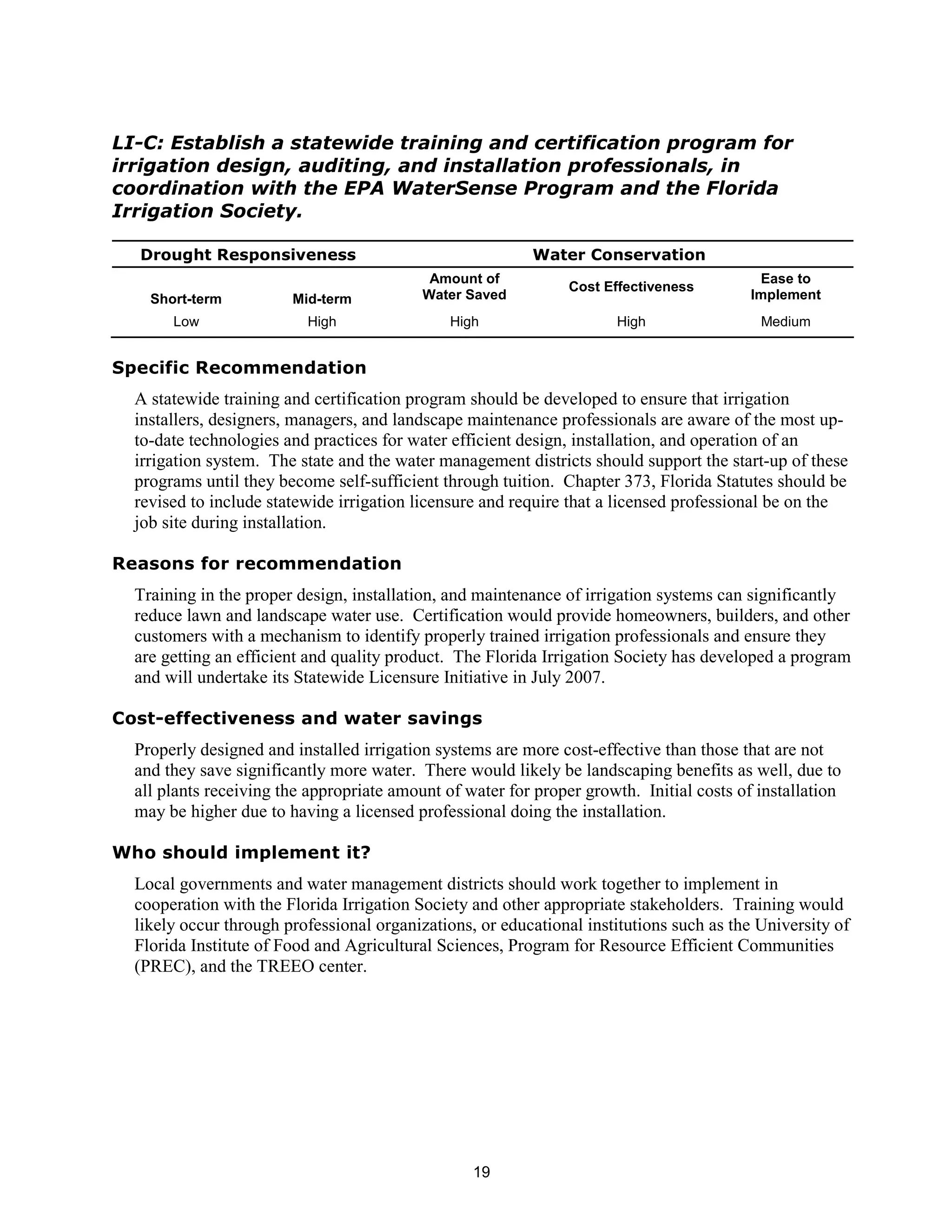 LI-C: Establish a statewide training and certification program for
irrigation design, auditing, and installation professionals, in
coordination with the EPA WaterSense Program and the Florida
Irrigation Society.

  Drought Responsiveness                                  Water Conservation
                                            Amount of                                      Ease to
                                                                Cost Effectiveness
    Short-term          Mid-term           Water Saved                                    Implement
       Low                High                 High                   High                 Medium


Specific Recommendation
  A statewide training and certification program should be developed to ensure that irrigation
  installers, designers, managers, and landscape maintenance professionals are aware of the most up-
  to-date technologies and practices for water efficient design, installation, and operation of an
  irrigation system. The state and the water management districts should support the start-up of these
  programs until they become self-sufficient through tuition. Chapter 373, Florida Statutes should be
  revised to include statewide irrigation licensure and require that a licensed professional be on the
  job site during installation.

Reasons for recommendation
  Training in the proper design, installation, and maintenance of irrigation systems can significantly
  reduce lawn and landscape water use. Certification would provide homeowners, builders, and other
  customers with a mechanism to identify properly trained irrigation professionals and ensure they
  are getting an efficient and quality product. The Florida Irrigation Society has developed a program
  and will undertake its Statewide Licensure Initiative in July 2007.

Cost-effectiveness and water savings
  Properly designed and installed irrigation systems are more cost-effective than those that are not
  and they save significantly more water. There would likely be landscaping benefits as well, due to
  all plants receiving the appropriate amount of water for proper growth. Initial costs of installation
  may be higher due to having a licensed professional doing the installation.

Who should implement it?
  Local governments and water management districts should work together to implement in
  cooperation with the Florida Irrigation Society and other appropriate stakeholders. Training would
  likely occur through professional organizations, or educational institutions such as the University of
  Florida Institute of Food and Agricultural Sciences, Program for Resource Efficient Communities
  (PREC), and the TREEO center.




                                                  19
 