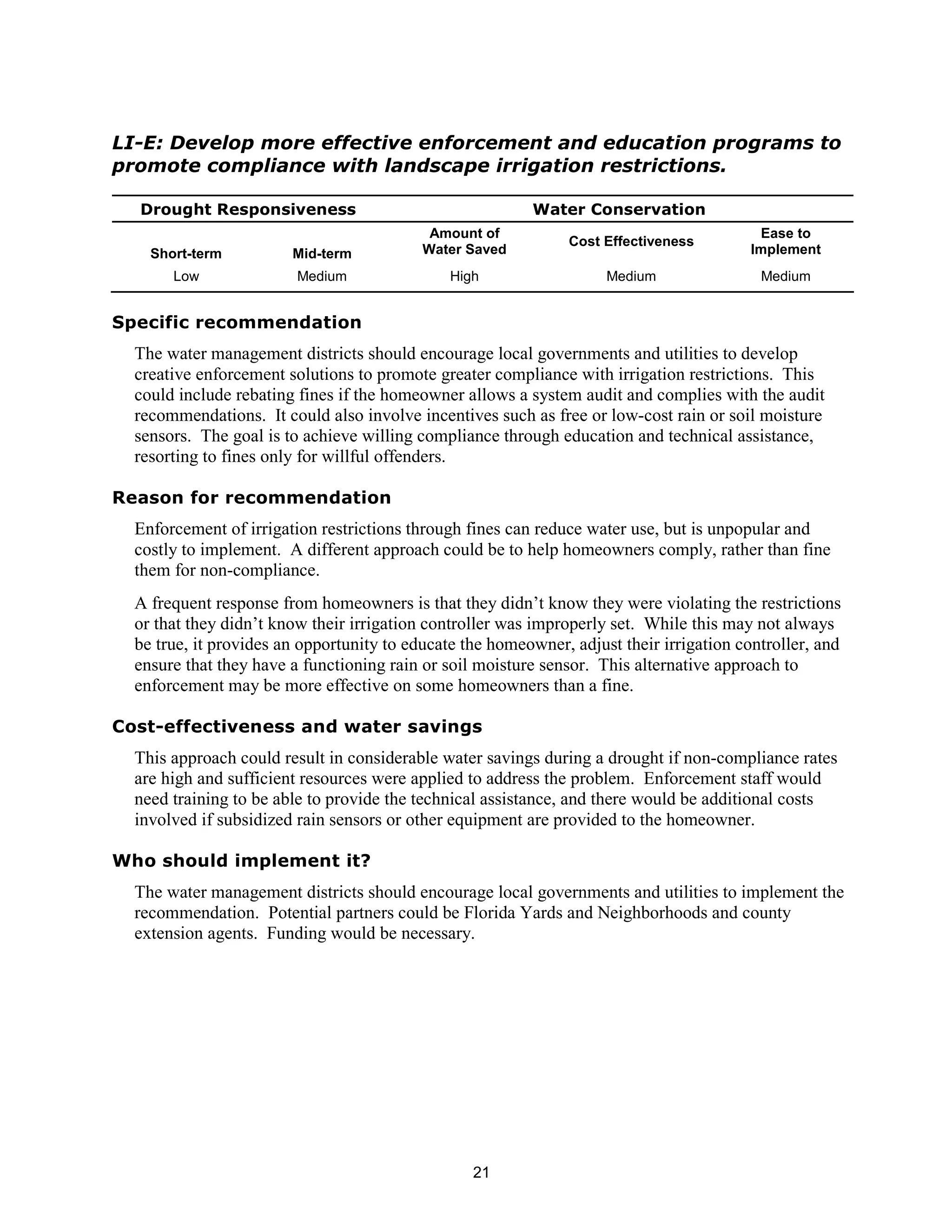 LI-E: Develop more effective enforcement and education programs to
promote compliance with landscape irrigation restrictions.

  Drought Responsiveness                                  Water Conservation
                                            Amount of                                      Ease to
                                                                Cost Effectiveness
    Short-term          Mid-term           Water Saved                                    Implement
       Low               Medium                High                  Medium                Medium


Specific recommendation
  The water management districts should encourage local governments and utilities to develop
  creative enforcement solutions to promote greater compliance with irrigation restrictions. This
  could include rebating fines if the homeowner allows a system audit and complies with the audit
  recommendations. It could also involve incentives such as free or low-cost rain or soil moisture
  sensors. The goal is to achieve willing compliance through education and technical assistance,
  resorting to fines only for willful offenders.

Reason for recommendation
  Enforcement of irrigation restrictions through fines can reduce water use, but is unpopular and
  costly to implement. A different approach could be to help homeowners comply, rather than fine
  them for non-compliance.
  A frequent response from homeowners is that they didn’t know they were violating the restrictions
  or that they didn’t know their irrigation controller was improperly set. While this may not always
  be true, it provides an opportunity to educate the homeowner, adjust their irrigation controller, and
  ensure that they have a functioning rain or soil moisture sensor. This alternative approach to
  enforcement may be more effective on some homeowners than a fine.

Cost-effectiveness and water savings
  This approach could result in considerable water savings during a drought if non-compliance rates
  are high and sufficient resources were applied to address the problem. Enforcement staff would
  need training to be able to provide the technical assistance, and there would be additional costs
  involved if subsidized rain sensors or other equipment are provided to the homeowner.

Who should implement it?
  The water management districts should encourage local governments and utilities to implement the
  recommendation. Potential partners could be Florida Yards and Neighborhoods and county
  extension agents. Funding would be necessary.




                                                  21
 