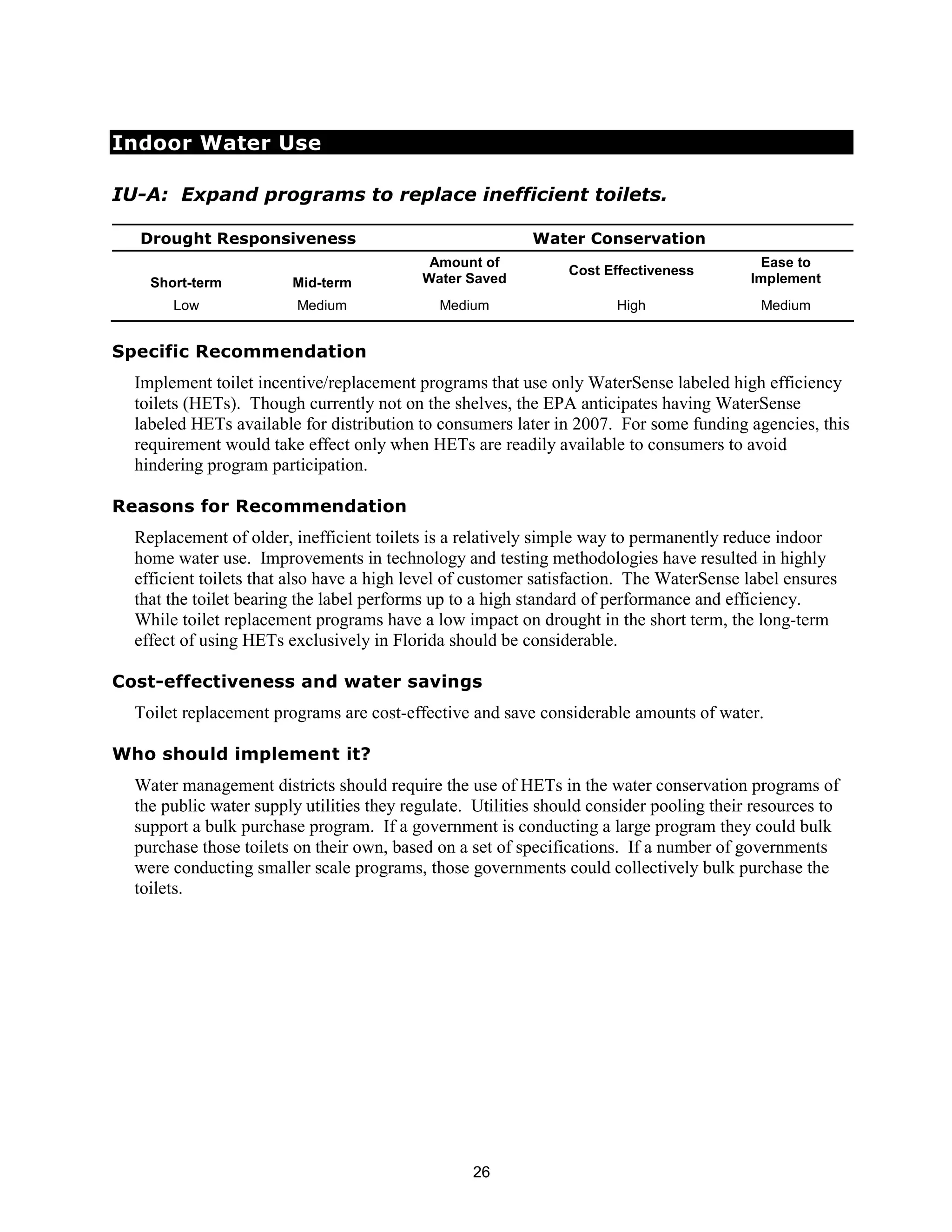 Indoor Water Use

IU-A: Expand programs to replace inefficient toilets.

  Drought Responsiveness                                   Water Conservation
                                            Amount of                                      Ease to
                                                                Cost Effectiveness
    Short-term          Mid-term           Water Saved                                    Implement
       Low               Medium              Medium                    High                Medium


Specific Recommendation
  Implement toilet incentive/replacement programs that use only WaterSense labeled high efficiency
  toilets (HETs). Though currently not on the shelves, the EPA anticipates having WaterSense
  labeled HETs available for distribution to consumers later in 2007. For some funding agencies, this
  requirement would take effect only when HETs are readily available to consumers to avoid
  hindering program participation.

Reasons for Recommendation
  Replacement of older, inefficient toilets is a relatively simple way to permanently reduce indoor
  home water use. Improvements in technology and testing methodologies have resulted in highly
  efficient toilets that also have a high level of customer satisfaction. The WaterSense label ensures
  that the toilet bearing the label performs up to a high standard of performance and efficiency.
  While toilet replacement programs have a low impact on drought in the short term, the long-term
  effect of using HETs exclusively in Florida should be considerable.

Cost-effectiveness and water savings
  Toilet replacement programs are cost-effective and save considerable amounts of water.

Who should implement it?
  Water management districts should require the use of HETs in the water conservation programs of
  the public water supply utilities they regulate. Utilities should consider pooling their resources to
  support a bulk purchase program. If a government is conducting a large program they could bulk
  purchase those toilets on their own, based on a set of specifications. If a number of governments
  were conducting smaller scale programs, those governments could collectively bulk purchase the
  toilets.




                                                  26
 