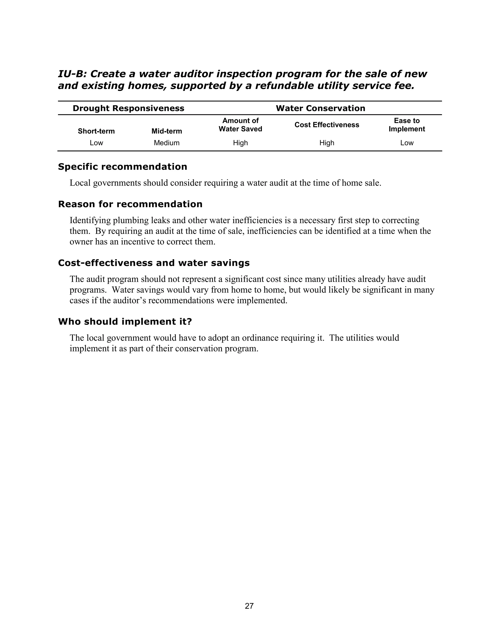 IU-B: Create a water auditor inspection program for the sale of new
and existing homes, supported by a refundable utility service fee.

  Drought Responsiveness                                   Water Conservation
                                            Amount of                                      Ease to
                                                                Cost Effectiveness
    Short-term          Mid-term           Water Saved                                    Implement
       Low               Medium                High                    High                  Low


Specific recommendation
  Local governments should consider requiring a water audit at the time of home sale.

Reason for recommendation
  Identifying plumbing leaks and other water inefficiencies is a necessary first step to correcting
  them. By requiring an audit at the time of sale, inefficiencies can be identified at a time when the
  owner has an incentive to correct them.

Cost-effectiveness and water savings
  The audit program should not represent a significant cost since many utilities already have audit
  programs. Water savings would vary from home to home, but would likely be significant in many
  cases if the auditor’s recommendations were implemented.

Who should implement it?
  The local government would have to adopt an ordinance requiring it. The utilities would
  implement it as part of their conservation program.




                                                  27
 