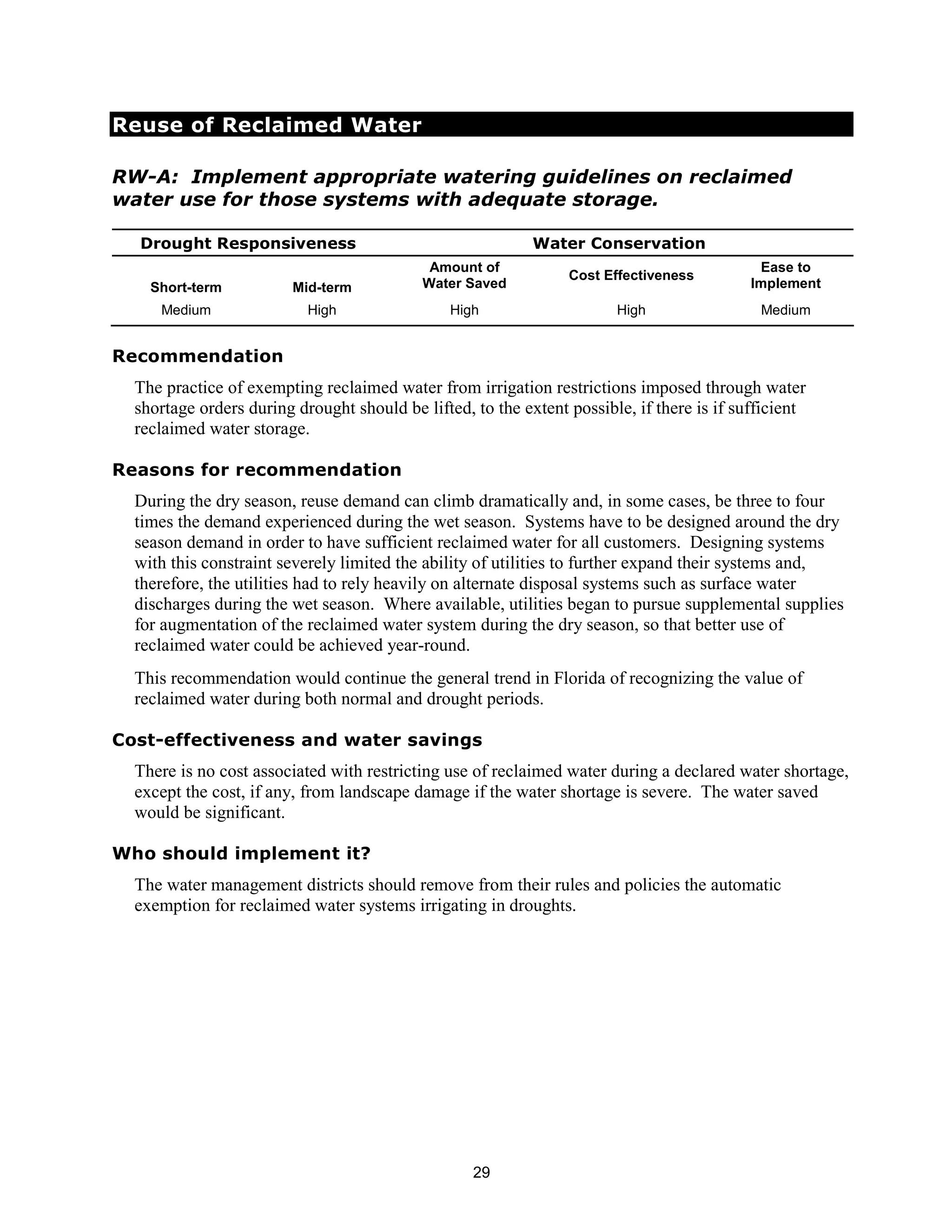 Reuse of Reclaimed Water

RW-A: Implement appropriate watering guidelines on reclaimed
water use for those systems with adequate storage.

  Drought Responsiveness                                    Water Conservation
                                             Amount of                                      Ease to
                                                                 Cost Effectiveness
    Short-term           Mid-term           Water Saved                                    Implement
     Medium                High                 High                    High                 Medium


Recommendation
  The practice of exempting reclaimed water from irrigation restrictions imposed through water
  shortage orders during drought should be lifted, to the extent possible, if there is if sufficient
  reclaimed water storage.

Reasons for recommendation
  During the dry season, reuse demand can climb dramatically and, in some cases, be three to four
  times the demand experienced during the wet season. Systems have to be designed around the dry
  season demand in order to have sufficient reclaimed water for all customers. Designing systems
  with this constraint severely limited the ability of utilities to further expand their systems and,
  therefore, the utilities had to rely heavily on alternate disposal systems such as surface water
  discharges during the wet season. Where available, utilities began to pursue supplemental supplies
  for augmentation of the reclaimed water system during the dry season, so that better use of
  reclaimed water could be achieved year-round.
  This recommendation would continue the general trend in Florida of recognizing the value of
  reclaimed water during both normal and drought periods.

Cost-effectiveness and water savings
  There is no cost associated with restricting use of reclaimed water during a declared water shortage,
  except the cost, if any, from landscape damage if the water shortage is severe. The water saved
  would be significant.

Who should implement it?
  The water management districts should remove from their rules and policies the automatic
  exemption for reclaimed water systems irrigating in droughts.




                                                   29
 